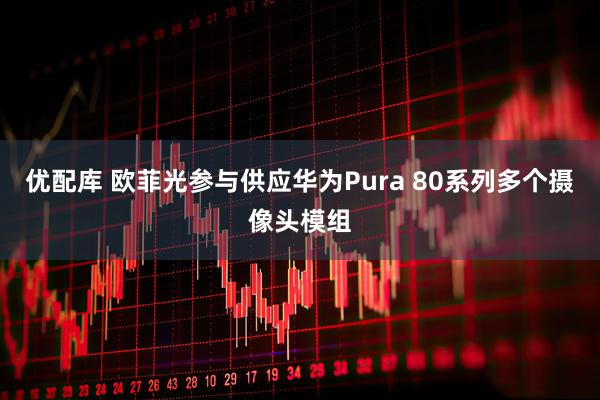 优配库 欧菲光参与供应华为Pura 80系列多个摄像头模组