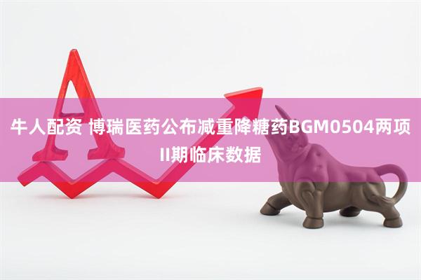 牛人配资 博瑞医药公布减重降糖药BGM0504两项II期临床数据