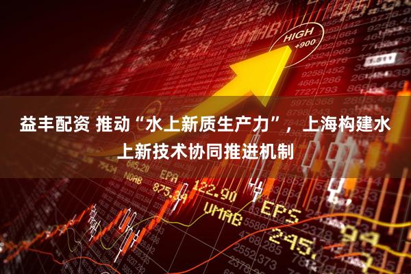 益丰配资 推动“水上新质生产力”，上海构建水上新技术协同推进机制
