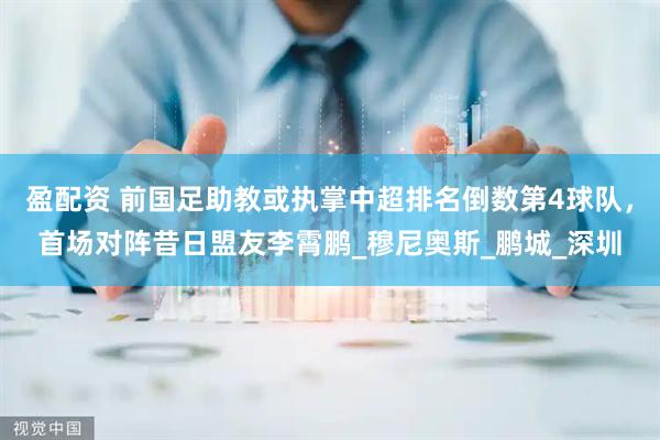 盈配资 前国足助教或执掌中超排名倒数第4球队，首场对阵昔日盟友李霄鹏_穆尼奥斯_鹏城_深圳