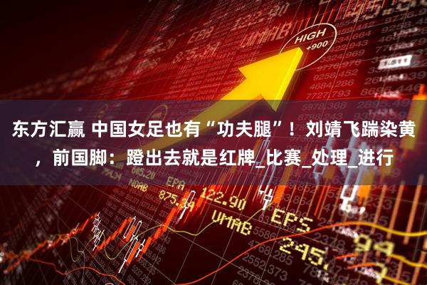 东方汇赢 中国女足也有“功夫腿”！刘靖飞踹染黄，前国脚：蹬出去就是红牌_比赛_处理_进行