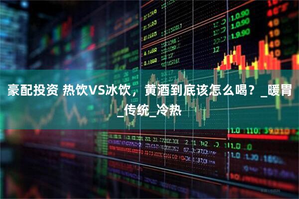 豪配投资 热饮VS冰饮，黄酒到底该怎么喝？_暖胃_传统_冷热