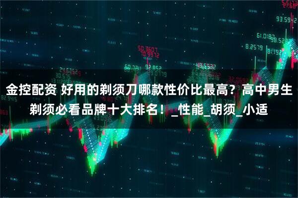 金控配资 好用的剃须刀哪款性价比最高？高中男生剃须必看品牌十大排名！_性能_胡须_小适