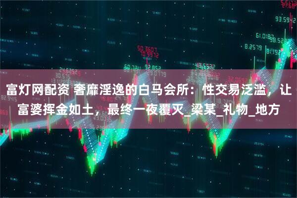富灯网配资 奢靡淫逸的白马会所：性交易泛滥，让富婆挥金如土，最终一夜覆灭_梁某_礼物_地方