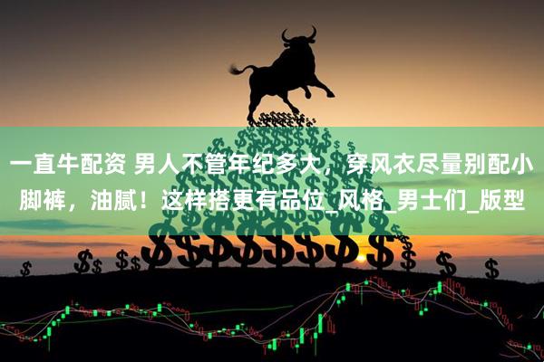 一直牛配资 男人不管年纪多大，穿风衣尽量别配小脚裤，油腻！这样搭更有品位_风格_男士们_版型
