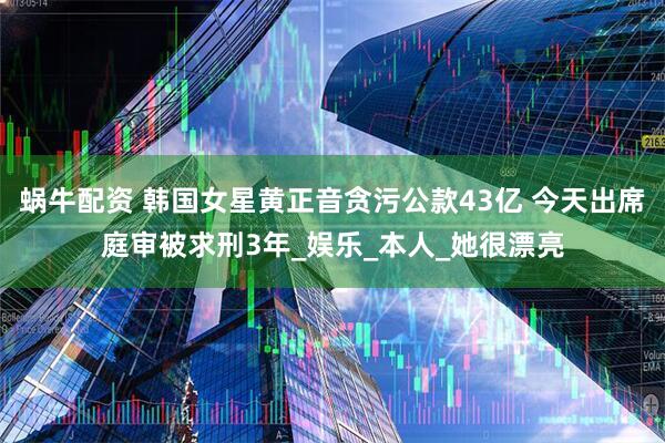 蜗牛配资 韩国女星黄正音贪污公款43亿 今天出席庭审被求刑3年_娱乐_本人_她很漂亮