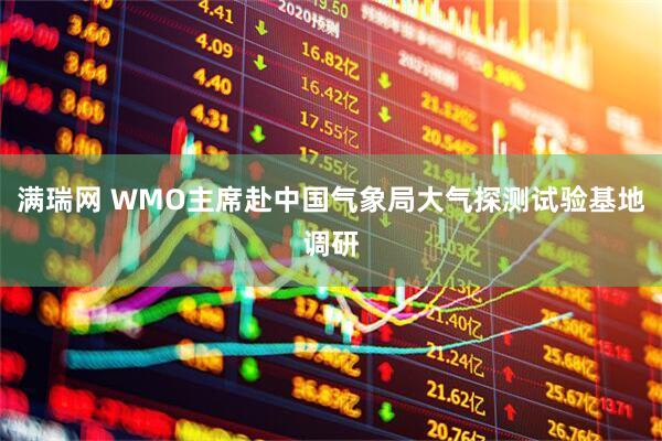 满瑞网 WMO主席赴中国气象局大气探测试验基地调研