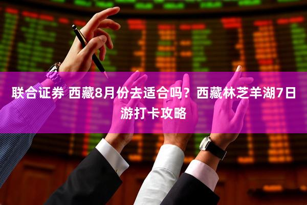 联合证券 西藏8月份去适合吗？西藏林芝羊湖7日游打卡攻略