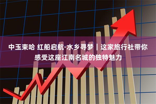 中玉束哈 红船启航·水乡寻梦｜这家旅行社带你感受这座江南名城的独特魅力