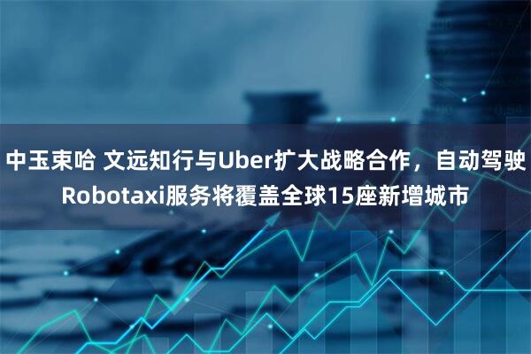 中玉束哈 文远知行与Uber扩大战略合作，自动驾驶Robotaxi服务将覆盖全球15座新增城市