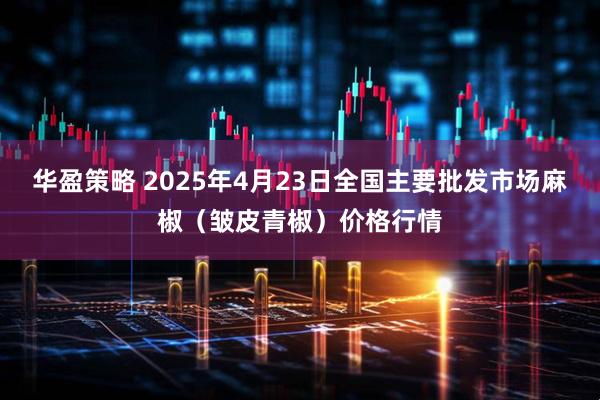 华盈策略 2025年4月23日全国主要批发市场麻椒（皱皮青椒）价格行情