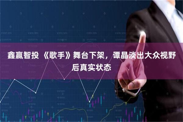 鑫赢智投 《歌手》舞台下架，谭晶淡出大众视野后真实状态
