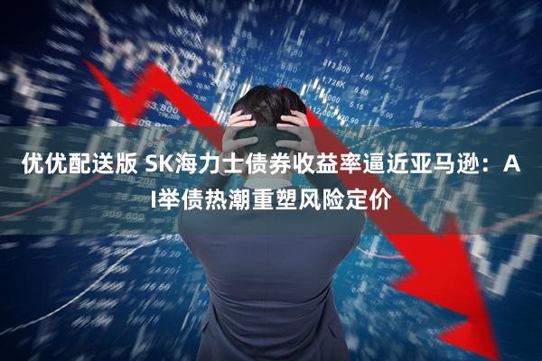优优配送版 SK海力士债券收益率逼近亚马逊：AI举债热潮重塑风险定价